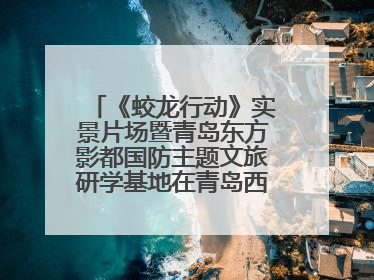 《蛟龙行动》实景片场暨青岛东方影都国防主题文旅研学基地在青岛西海岸新区开业