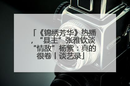 《锦绣芳华》热播，“县主”张雅钦谈“情敌”杨紫：真的很卷丨谈艺录