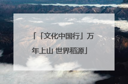 「文化中国行」万年上山 世界稻源