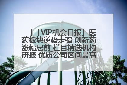 「VIP机会日报」医药板块逆势走强 创新药涨幅居前 栏目精选机构研报 优质公司区间最高涨34.9%