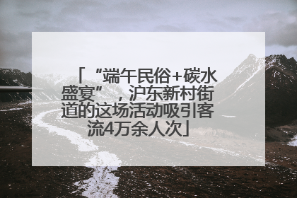 “端午民俗+碳水盛宴”，沪东新村街道的这场活动吸引客流4万余人次