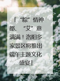 “粽”情神都、“艾”意满满！洛阳多家景区将推出端午主题文化盛宴