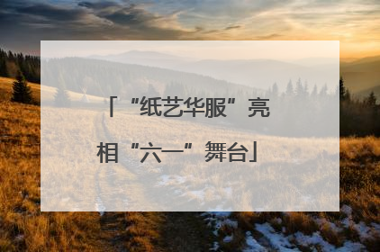 “纸艺华服”亮相“六一”舞台