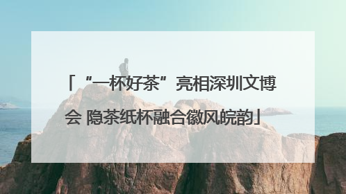 “一杯好茶”亮相深圳文博会 隐茶纸杯融合徽风皖韵