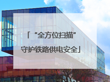 “全方位扫描” 守护铁路供电安全