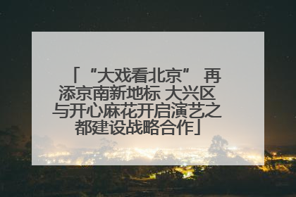 “大戏看北京” 再添京南新地标 大兴区与开心麻花开启演艺之都建设战略合作