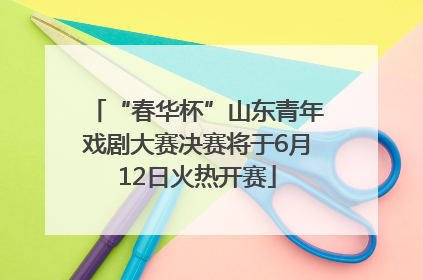 “春华杯”山东青年戏剧大赛决赛将于6月12日火热开赛
