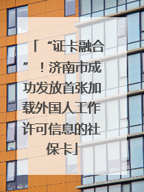 “证卡融合”！济南市成功发放首张加载外国人工作许可信息的社保卡