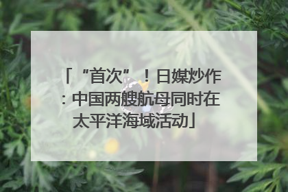 “首次”！日媒炒作：中国两艘航母同时在太平洋海域活动
