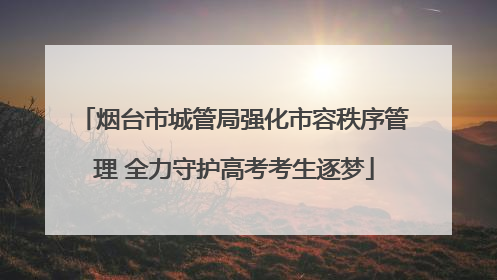 烟台市城管局强化市容秩序管理 全力守护高考考生逐梦