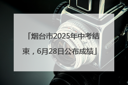 烟台市2025年中考结束，6月28日公布成绩