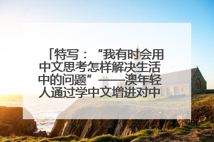 特写：“我有时会用中文思考怎样解决生活中的问题”——澳年轻人通过学中文增进对中华文化的理解