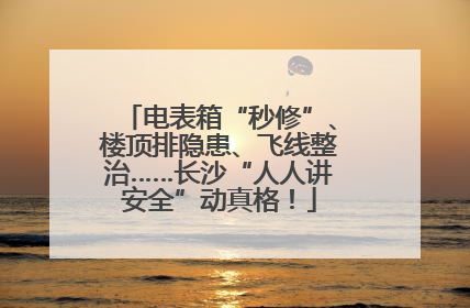 电表箱“秒修”、楼顶排隐患、飞线整治……长沙“人人讲安全”动真格！