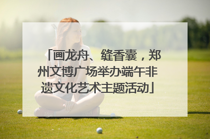 画龙舟、缝香囊，郑州文博广场举办端午非遗文化艺术主题活动