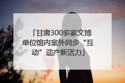 甘肃300多家文博单位馆内室外同步“互动”遗产新活力