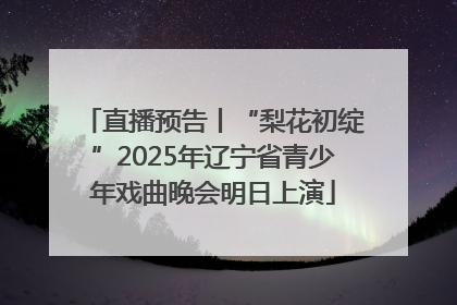 直播预告丨“梨花初绽”2025年辽宁省青少年戏曲晚会明日上演