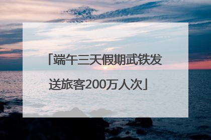 端午三天假期武铁发送旅客200万人次