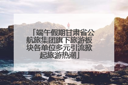 端午假期甘肃省公航旅集团旗下旅游板块各单位多元引流掀起旅游热潮