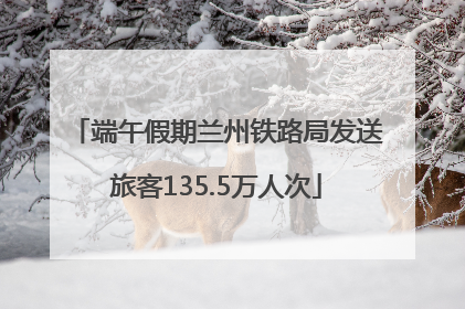 端午假期兰州铁路局发送旅客135.5万人次