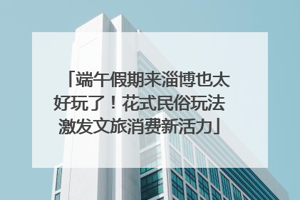 端午假期来淄博也太好玩了！花式民俗玩法激发文旅消费新活力