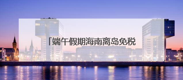 端午假期海南离岛免税购物金额1.87亿元