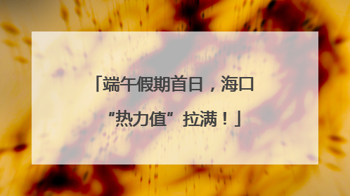 端午假期首日，海口“热力值”拉满！