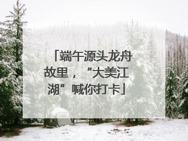 端午源头龙舟故里，“大美江湖”喊你打卡