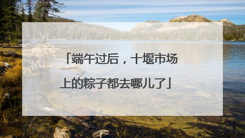 端午过后，十堰市场上的粽子都去哪儿了