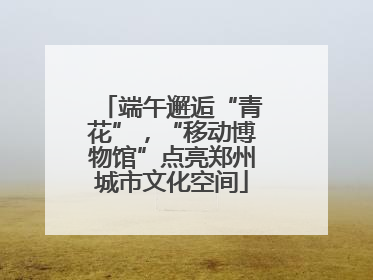 端午邂逅“青花”，“移动博物馆”点亮郑州城市文化空间
