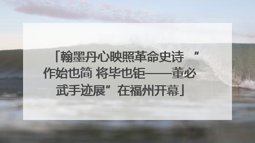 翰墨丹心映照革命史诗 “作始也简 将毕也钜——董必武手迹展”在福州开幕