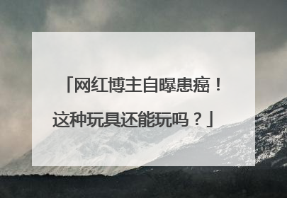 网红博主自曝患癌！这种玩具还能玩吗？