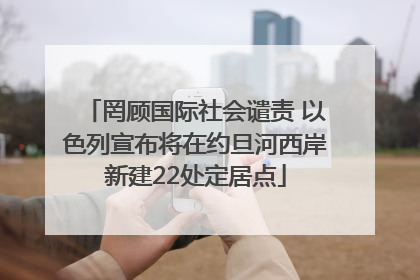 罔顾国际社会谴责 以色列宣布将在约旦河西岸新建22处定居点
