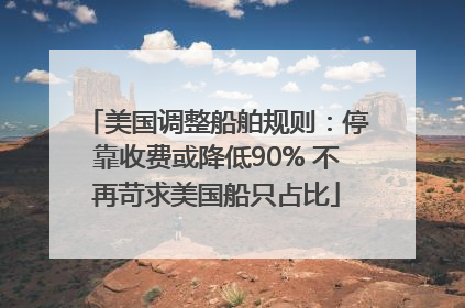 美国调整船舶规则：停靠收费或降低90% 不再苛求美国船只占比