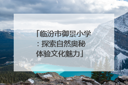 临汾市御景小学：探索自然奥秘 体验文化魅力