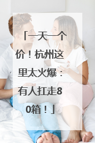 一天一个价！杭州这里太火爆：有人扛走80箱！