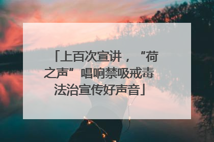 上百次宣讲，“荷之声”唱响禁吸戒毒法治宣传好声音