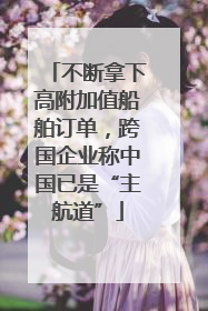 不断拿下高附加值船舶订单，跨国企业称中国已是“主航道”