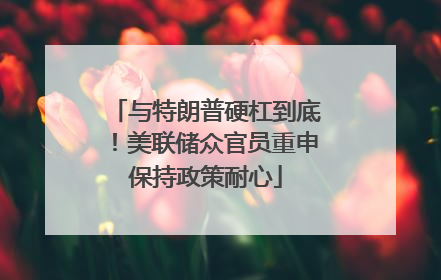 与特朗普硬杠到底！美联储众官员重申保持政策耐心
