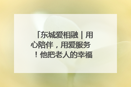 东城爱相融｜用心陪伴，用爱服务！他把老人的幸福感当“大事儿”