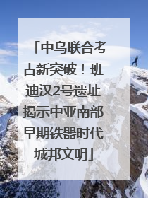 中乌联合考古新突破！班迪汉2号遗址揭示中亚南部早期铁器时代城邦文明