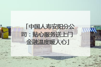 中国人寿安阳分公司：贴心服务送上门 金融温度暖人心