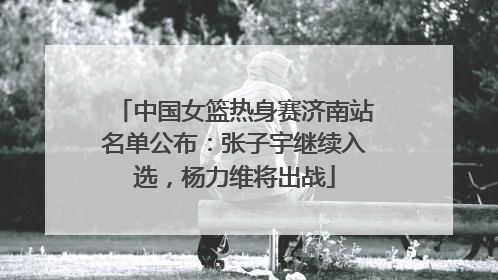 中国女篮热身赛济南站名单公布：张子宇继续入选，杨力维将出战