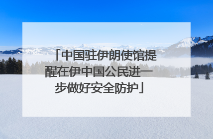中国驻伊朗使馆提醒在伊中国公民进一步做好安全防护