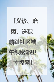 义诊、磨剪、送粽 麟趾社区端午织密邻里幸福网
