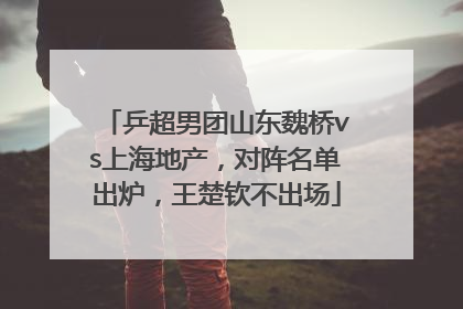 乒超男团山东魏桥vs上海地产，对阵名单出炉，王楚钦不出场