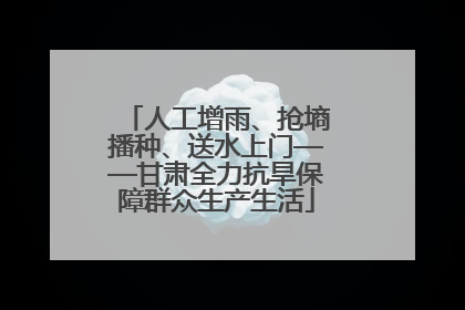 人工增雨、抢墒播种、送水上门——甘肃全力抗旱保障群众生产生活