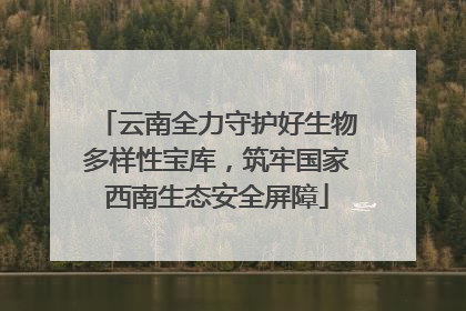 云南全力守护好生物多样性宝库，筑牢国家西南生态安全屏障