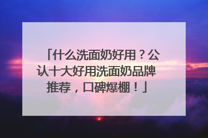 什么洗面奶好用？公认十大好用洗面奶品牌推荐，口碑爆棚！