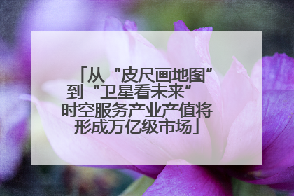 从“皮尺画地图”到“卫星看未来” 时空服务产业产值将形成万亿级市场