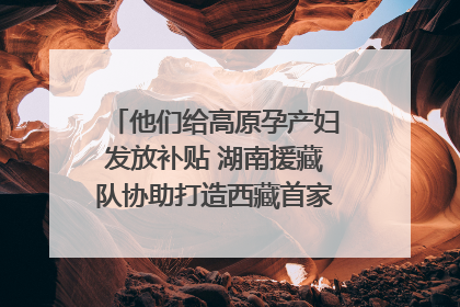 他们给高原孕产妇发放补贴 湖南援藏队协助打造西藏首家高原产儿协同中心